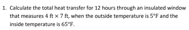 1. Calculate the total heat transfer for 12 hours through an insulated window
that measures 4 ft × 7 ft, when the outside temperature is 5°F and the
inside temperature is 65°F.
