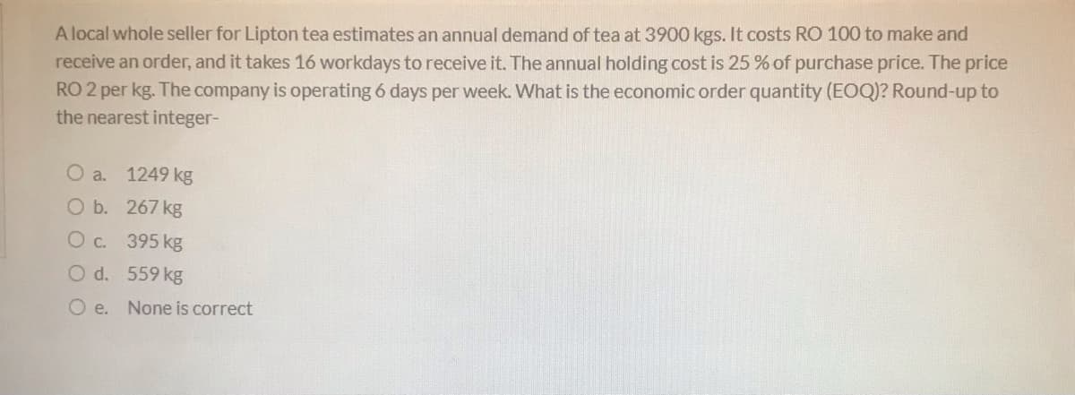 Alocal whole seller for Lipton tea estimates an annual demand of tea at 3900 kgs. It costs RO 100 to make and
receive an order, and it takes 16 workdays to receive it. The annual holding cost is 25 % of purchase price. The price
RO 2 per kg. The company is operating 6 days per week. What is the economic order quantity (EOQ)? Round-up to
the nearest integer-
O a.
1249 kg
O b. 267 kg
O c. 395 kg
O d. 559 kg
O e. None is correct
