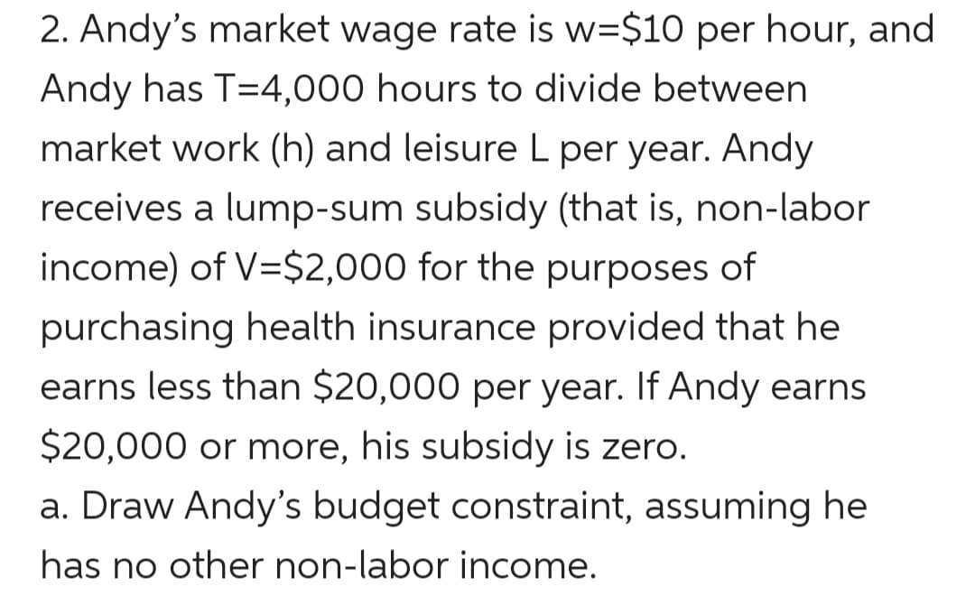 2. Andy's market wage rate is w=$10 per hour, and
Andy has T=4,000 hours to divide between
market work (h) and leisure L per year. Andy
receives a lump-sum subsidy (that is, non-labor
income) of V=$2,000 for the purposes of
purchasing health insurance provided that he
earns less than $20,000 per year. If Andy earns
$20,000 or more, his subsidy is zero.
a. Draw Andy's budget constraint, assuming he
has no other non-labor income.
