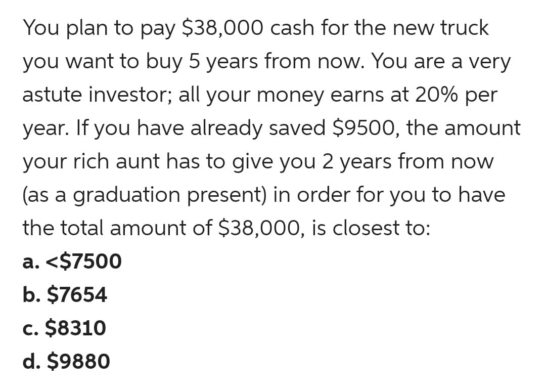 You plan to pay $38,000 cash for the new truck
you want to buy 5 years from now. You are a very
astute investor; all your money earns at 20% per
year. If you have already saved $9500, the amount
your rich aunt has to give you 2 years from now
(as a graduation present) in order for you to have
the total amount of $38,000, is closest to:
a. <$7500
b. $7654
c. $8310
d. $9880
