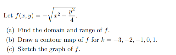 y?
Let f(x,y)
x2
4
(a) Find the domain and range of f.
(b) Draw a contour map of ƒ for k
(c) Sketch the graph of f.
-3, –2, –1,0, 1.

