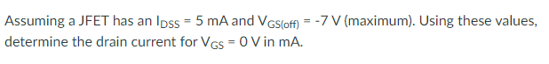 Assuming a JFET has an Ipss = 5 mA and VGs(off) = -7 V (maximum). Using these values,
determine the drain current for VGs = 0 V in mA.
