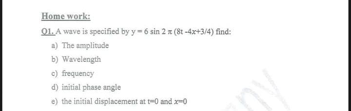 Home work:
Q1. A wave is specified by y=6 sin 2 π (8t -4x+3/4) find:
a) The amplitude
b) Wavelength
c) frequency
d) initial phase angle
e) the initial displacement at t=0 and x=0