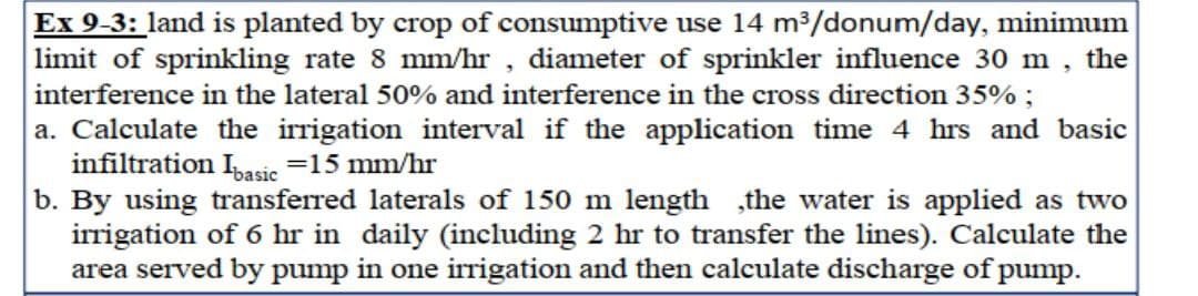 Ex 9-3: land is planted by crop of consumptive use 14 m³/donum/day, minimum
limit of sprinkling rate 8 mm/hr, diameter of sprinkler influence 30 m the
interference in the lateral 50% and interference in the cross direction 35%;
5
a. Calculate the irrigation interval if the application time 4 hrs and basic
infiltration Ibasic =15 mm/hr
b. By using transferred laterals of 150 m length ,the water is applied as two
irrigation of 6 hr in daily (including 2 hr to transfer the lines). Calculate the
area served by pump in one irrigation and then calculate discharge of pump.