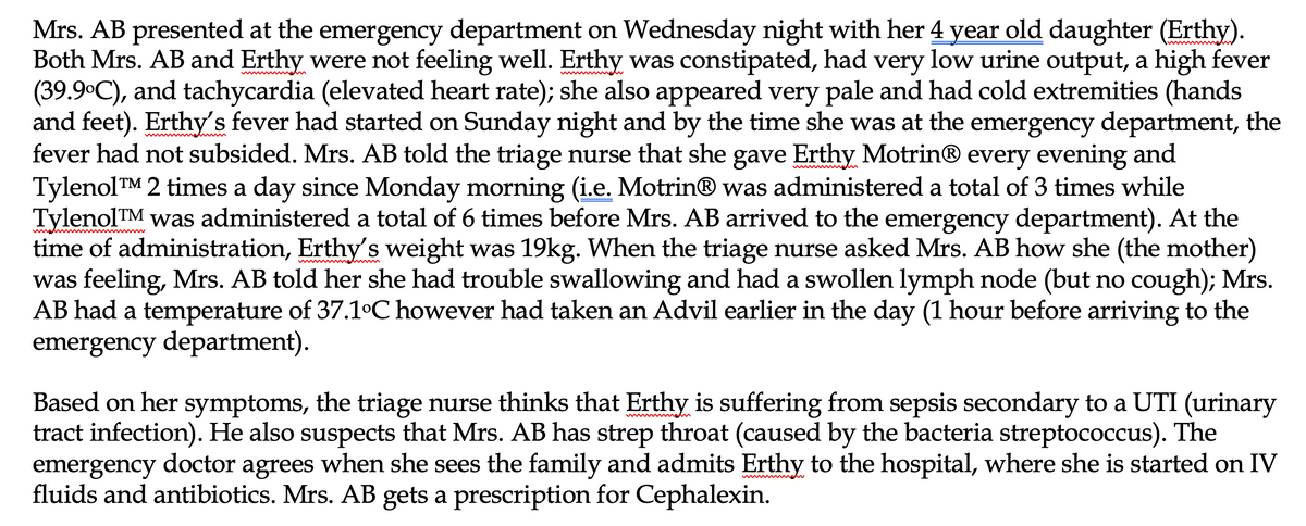 Mrs. AB presented at the emergency department on Wednesday night with her 4 year old daughter (Erthy).
Both Mrs. AB and Erthy were not feeling well. Erthy was constipated, had very low urine output, a high fever
(39.9°C), and tachycardia (elevated heart rate); she also appeared very pale and had cold extremities (hands
and feet). Erthy's fever had started on Sunday night and by the time she was at the emergency department, the
fever had not subsided. Mrs. AB told the triage nurse that she gave Erthy Motrin® every evening and
TylenolTM 2 times a day since Monday morning (i.e. Motrin® was administered a total of 3 times while
TylenolTM was administered a total of 6 times before Mrs. AB arrived to the emergency department). At the
time of administration, Erthy's weight was 19kg. When the triage nurse asked Mrs. AB how she (the mother)
was feeling, Mrs. AB told her she had trouble swallowing and had a swollen lymph node (but no cough); Mrs.
AB had a temperature of 37.1°C however had taken an Advil earlier in the day (1 hour before arriving to the
emergency department).
Based on her symptoms, the triage nurse thinks that Erthy is suffering from sepsis secondary to a UTI (urinary
tract infection). He also suspects that Mrs. AB has strep throat (caused by the bacteria streptococcus). The
emergency doctor agrees when she sees the family and admits Erthy to the hospital, where she is started on IV
fluids and antibiotics. Mrs. AB gets a prescription for Cephalexin.
