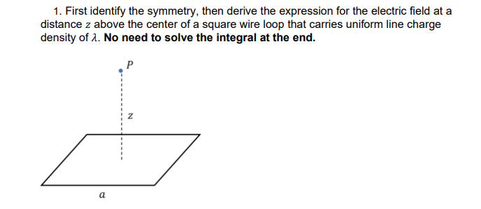 1. First identify the symmetry, then derive the expression for the electric field at a
distance z above the center of a square wire loop that carries uniform line charge
density of 1. No need to solve the integral at the end.
P
a