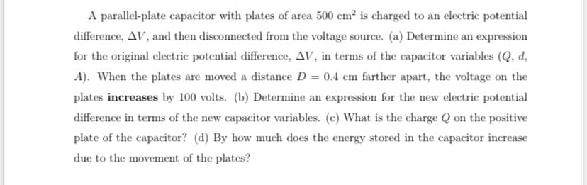 A parallel-plate capacitor with plates of area 500 cm² is charged to an electric potential
difference, AV, and then disconnected from the voltage source. (a) Determine an expression
for the original electric potential difference, AV, in terms of the capacitor variables (Q, d,
A). When the plates are moved a distance D = 0.4 cm farther apart, the voltage on the
plates increases by 100 volts. (b) Determine an expression for the new electric potential
difference in terms of the new capacitor variables. (c) What is the charge Q on the positive
plate of the capacitor? (d) By how much does the energy stored in the capacitor increase
due to the movement of the plates?