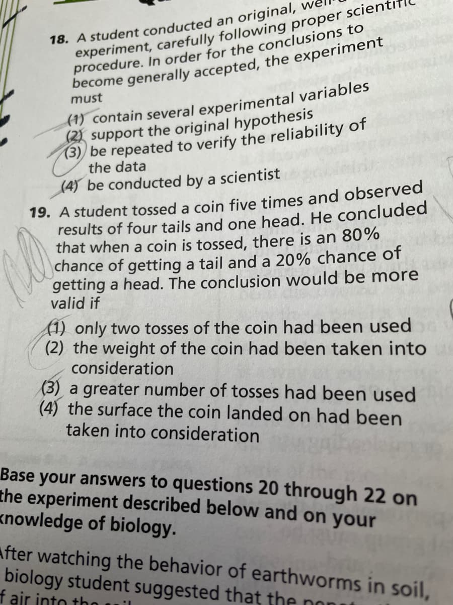 18. A student conducted an original, we
experiment, carefully following proper scient
procedure. In order for the conclusions to
become generally accepted, the experiment
(1) contain several experimental variables
(2) support the original hypothesis
(3)) be repeated to verify the reliability of
must
the data
(4) be conducted by a scientist
19. A student tossed a coin five times and observed
results of four tails and one head. He concluded
that when a coin is tossed, there is an 80%
chance of getting a tail and a 20% chance of
getting a head. The conclusion would be more
valid if
1) only two tosses of the coin had been used
(2) the weight of the coin had been taken into
consideration
(3) a greater number of tosses had been used
(4) the surface the coin landed on had been
taken into consideration
Base your answers to questions 20 through 22 on
the experiment described below and on your
knowledge of biology.
After watching the behavior of earthworms in soil,
biology student suggested that the non
f air into th
