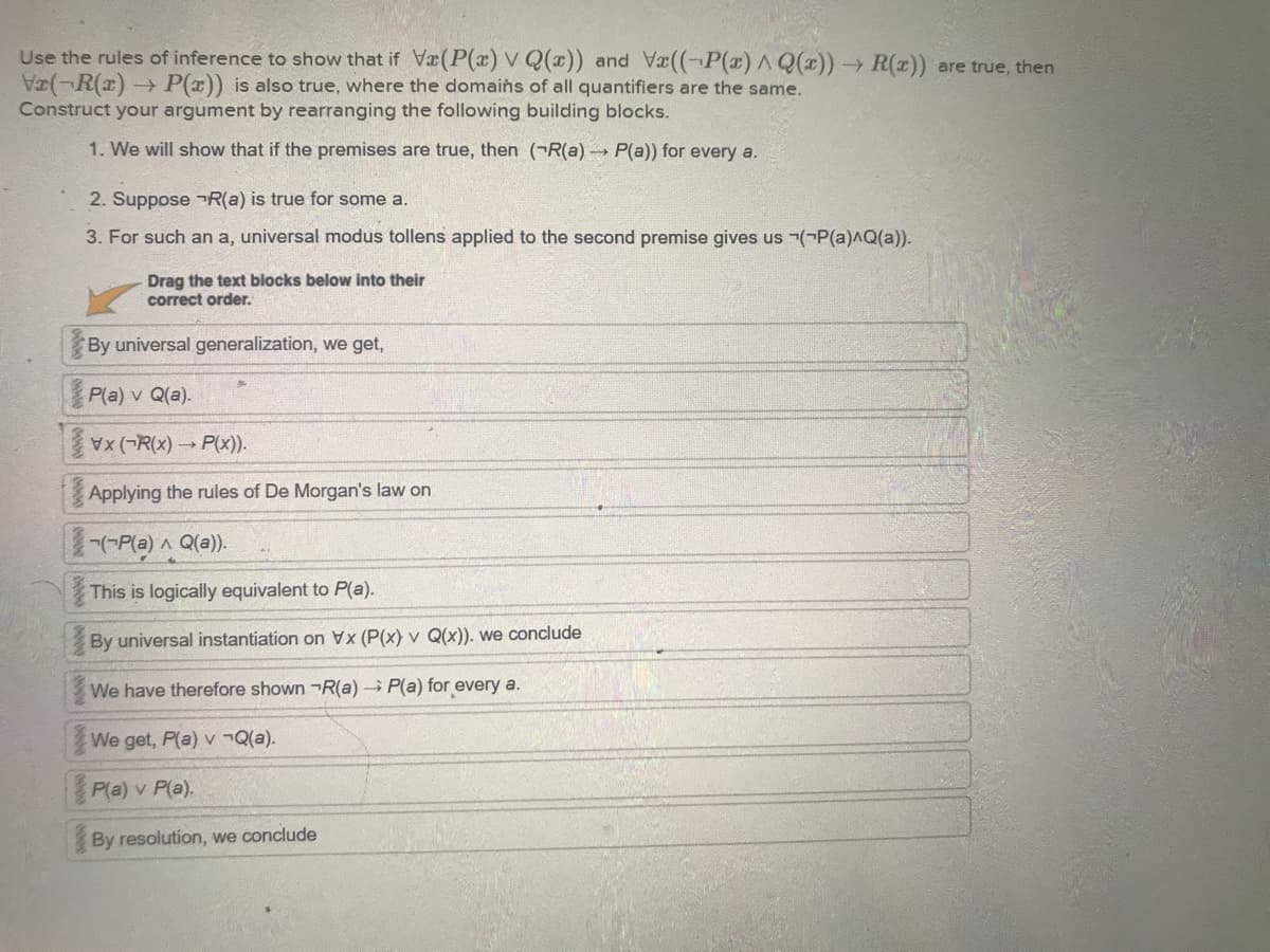 Use the rules of inference to show that if Væ(P(x) VQ(x)) and Vx((-P(x) ^ Q(x))→ R(x)) are true, then
Vr(-R(x) P(x)) is also true, where the domains of all quantifiers are the same.
Construct your argument by rearranging the following building blocks.
1. We will show that if the premises are true, then (R(a) →→ P(a)) for every a.
00000000
2. Suppose R(a) is true for some a.
3. For such an a, universal modus tollens applied to the second premise gives us (P(a)^Q(a)).
By universal generalization, we get,
P(a) v Q(a).
Vx (R(x)→ P(x)).
Applying the rules of De Morgan's law on
(~P(a) ^ Q(a)).
This is logically equivalent to P(a).
0000
Drag the text blocks below into their
correct order.
By universal instantiation on Vx (P(x) v Q(x)). we conclude
We have therefore shown R(a) P(a) for every a.
We get, P(a) v ¬Q(a).
P(a) v P(a).
By resolution, we conclude