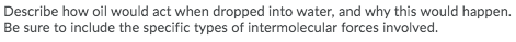 Describe how oil would act when dropped into water, and why this would happen.
Be sure to include the specific types of intermolecular forces involved.
