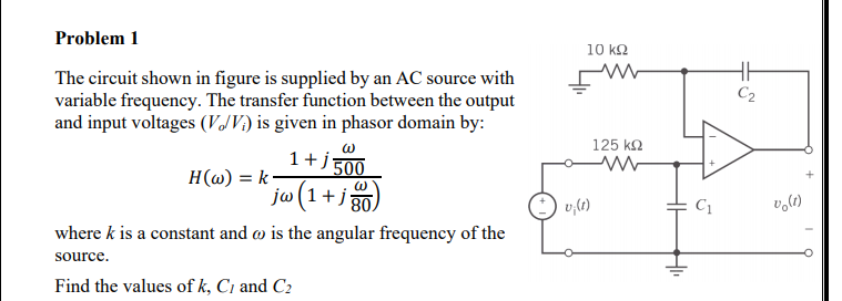 Problem 1
10 kQ
The circuit shown in figure is supplied by an AC source with
variable frequency. The transfer function between the output
and input voltages (VJV) is given in phasor domain by:
C2
125 k2
1+j 500
H(@) = k-
jw(1+j g
v,lt)
volt)
C1
where k is a constant and w is the angular frequency of the
source.
Find the values of k, C1 and C2

