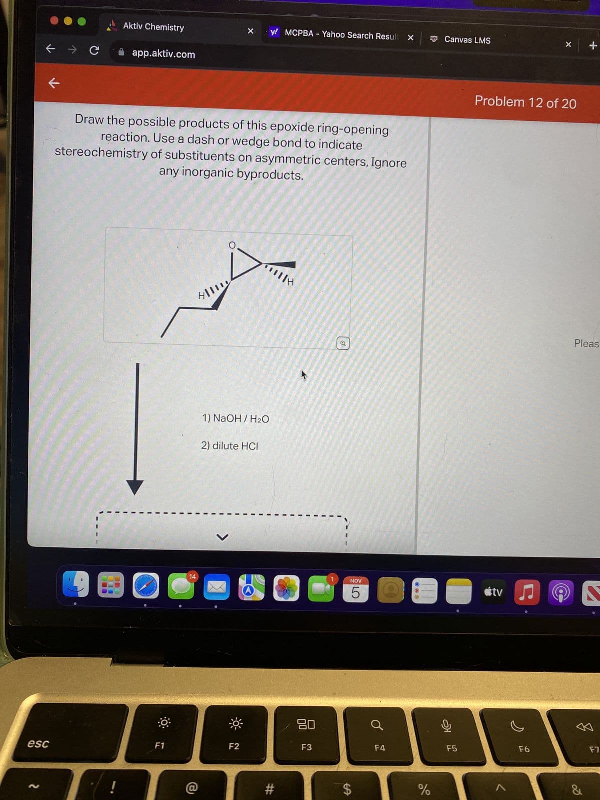 ← → C
esc
N
k
Aktiv Chemistry
!
app.aktiv.com
Draw the possible products of this epoxide ring-opening
reaction. Use a dash or wedge bond to indicate
stereochemistry of substituents on asymmetric centers, Ignore
any inorganic byproducts.
F1
4/11
14
O
X
1) NaOH / H₂O
2) dilute HCI
-☀
y MCPBA - Yahoo Search Result X
F2
#
H
K
NOV
C 5
80
JO
F3
$
F4
OOO
do
%
Canvas LMS
오
F5
Problem 12 of 20
tv ♫♬
X
F6
+
Pleas
&
S
F7