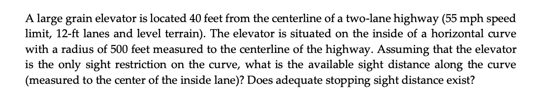 A large grain elevator is located 40 feet from the centerline of a two-lane highway (55 mph speed
limit, 12-ft lanes and level terrain). The elevator is situated on the inside of a horizontal curve
with a radius of 500 feet measured to the centerline of the highway. Assuming that the elevator
is the only sight restriction on the curve, what is the available sight distance along the curve
(measured to the center of the inside lane)? Does adequate stopping sight distance exist?