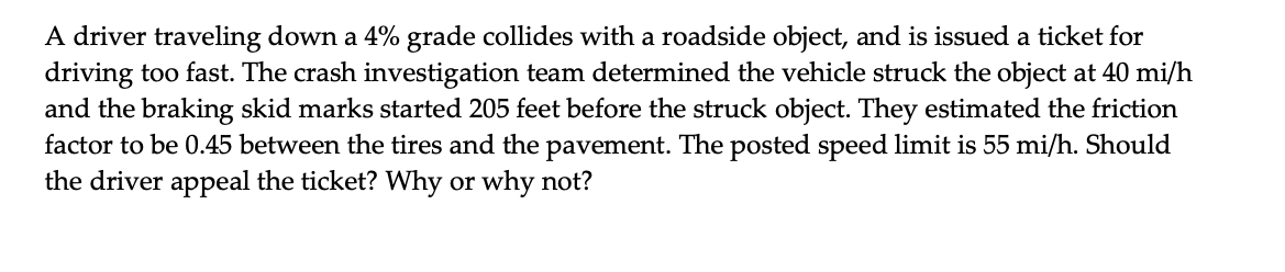 A driver traveling down a 4% grade collides with a roadside object, and is issued a ticket for
driving too fast. The crash investigation team determined the vehicle struck the object at 40 mi/h
and the braking skid marks started 205 feet before the struck object. They estimated the friction
factor to be 0.45 between the tires and the pavement. The posted speed limit is 55 mi/h. Should
the driver appeal the ticket? Why or why not?