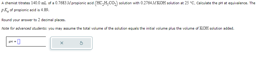 A chemist titrates 140.0 mL of a 0.7683 M propionic acid (HC₂H₂CO₂) solution with 0.2764MKOH solution at 25 °C. Calculate the pH at equivalence. The
pk of propionic acid is 4.89.
Round your answer to 2 decimal places.
Note for advanced students: you may assume the total volume of the solution equals the initial volume plus the volume of KOH solution added.
pH = 0
X
5