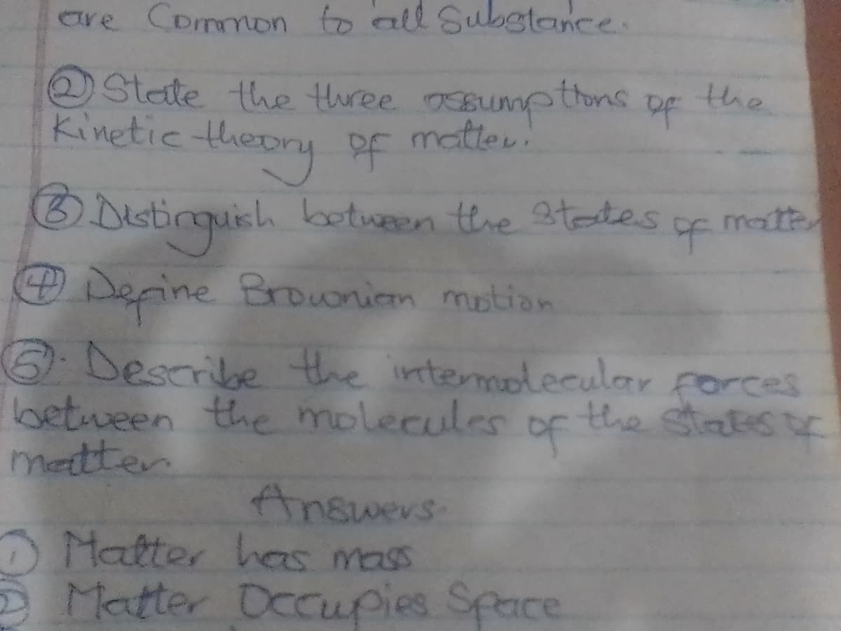 are Common to all Substance.
of
②State the three assumptions
Kinetic theory of matter!
⑥Distinguish between the states
④Define Brownian motion
the
of matt
6. Describe the intermolecular forces
between the molecules of the states o
matter
Answers
Matter has mass
Matter Occupies Space