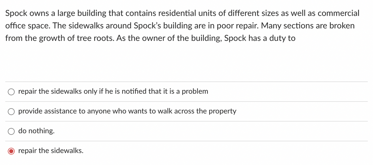 Spock owns a large building that contains residential units of different sizes as well as commercial
office space. The sidewalks around Spock's building are in poor repair. Many sections are broken
from the growth of tree roots. As the owner of the building, Spock has a duty to
repair the sidewalks only if he is notified that it is a problem
O provide assistance to anyone who wants to walk across the property
do nothing.
repair the sidewalks.
