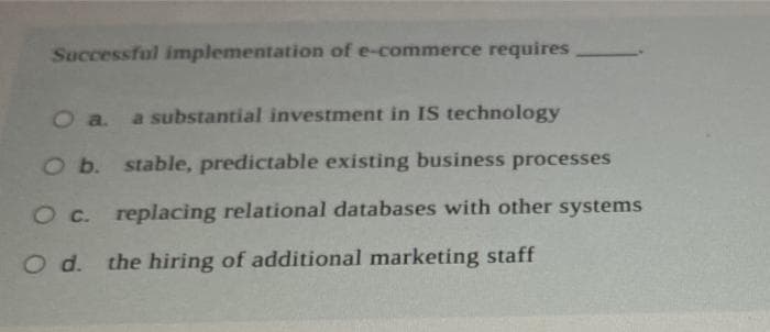 Successful implementation of e-commerce requires
O a. a substantial investment in IS technology
O b. stable, predictable existing business processes
O c. replacing relational databases with other systems
O d. the hiring of additional marketing staff