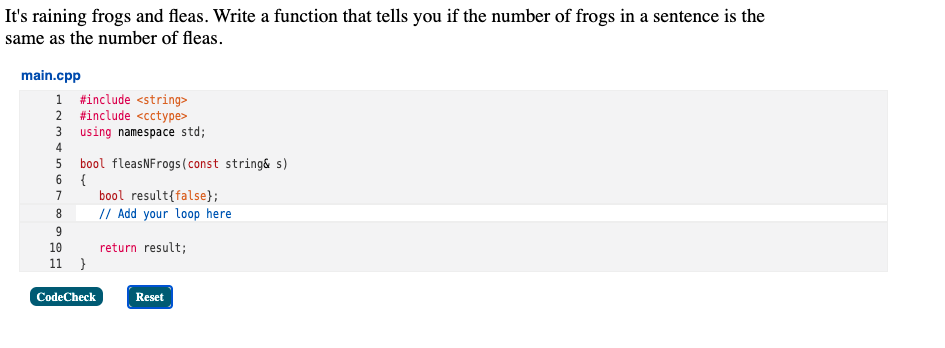 It's raining frogs and fleas. Write a function that tells you if the number of frogs in a sentence is the
same as the number of fleas.
main.cpp
1 #include <string>
2 #include <cctype>
3 using namespace std;
4
bool fleasNFrogs(const string& s)
6.
5
{
bool result{false};
// Add your loop here
7
8.
9.
10
return result;
11
CodeCheck
Reset
