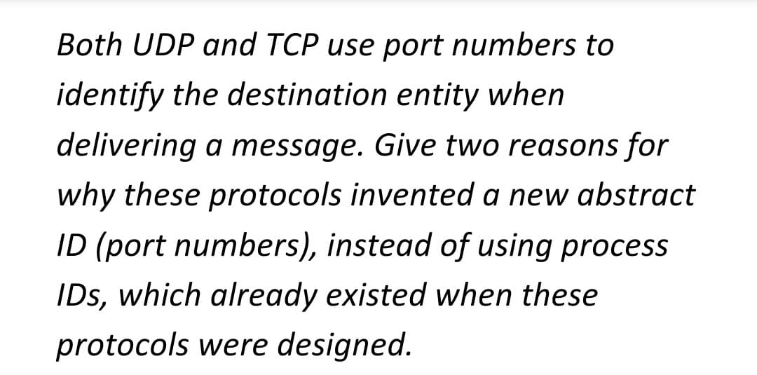 Both UDP and TCP use port numbers to
identify the destination entity when
delivering a message. Give two reasons for
why these protocols invented a new abstract
ID (port numbers), instead of using process
IDs, which already existed when these
protocols were designed.