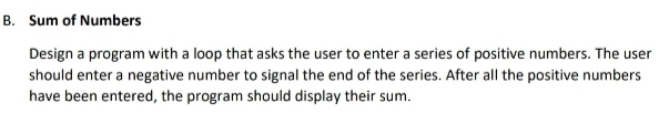 B. Sum of Numbers
Design a program with a loop that asks the user to enter a series of positive numbers. The user
should enter a negative number to signal the end of the series. After all the positive numbers
have been entered, the program should display their sum.
