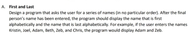 A. First and Last
Design a program that asks the user for a series of names (in no particular order). After the final
person's name has been entered, the program should display the name that is first
alphabetically and the name that is last alphabetically. For example, if the user enters the names
Kristin, Joel, Adam, Beth, Zeb, and Chris, the program would display Adam and Zeb.
