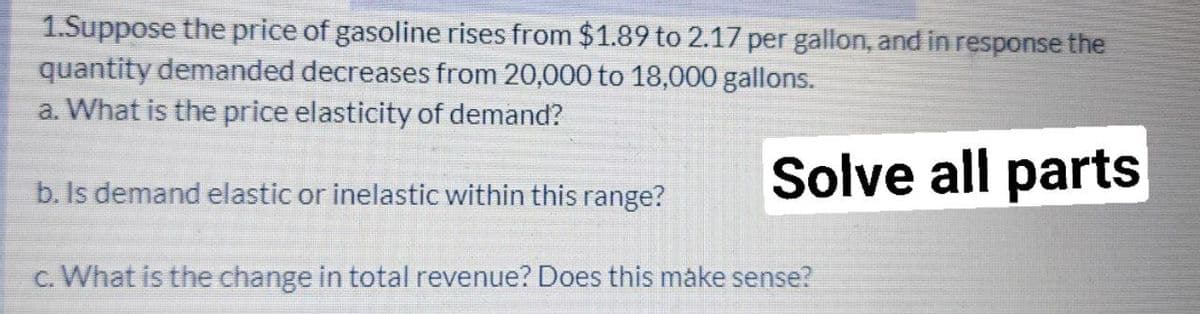 1.Suppose the price of gasoline rises from $1.89 to 2.17 per gallon, and in response the
quantity demanded decreases from 20,000 to 18,000 gallons.
a. What is the price elasticity of demand?
Solve all parts
b. Is demand elastic or inelastic within this range?
c. What is the change in total revenue? Does this make sense?
