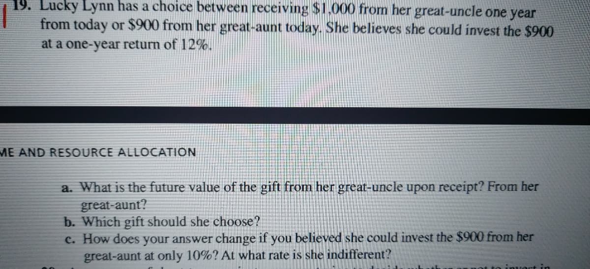 19. Lucky Lynn has a choice between receiving $1,000 fromn her great-uncle one year
from today or $900 from her great-aunt today. She believes she could invest the $900
at a one-year return of 12%.
ME AND RESOURCE ALLOCATION
a. What is the future value of the gift from her great-uncle upon receipt? From her
great-aunt?
b. Which gift should she choose?
c. How does your answer change if you believed she could invest the $900 from her
great-aunt at only 10%? At what rate is she indifferent?
invoct in
