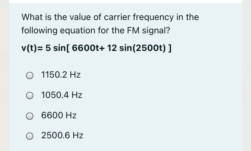 What is the value of carrier frequency in the
following equation for the FM signal?
v(t)= 5 sin[ 6600t+ 12 sin(2500t) ]
1150.2 Hz
1050.4 Hz
6600 Hz
2500.6 Hz
