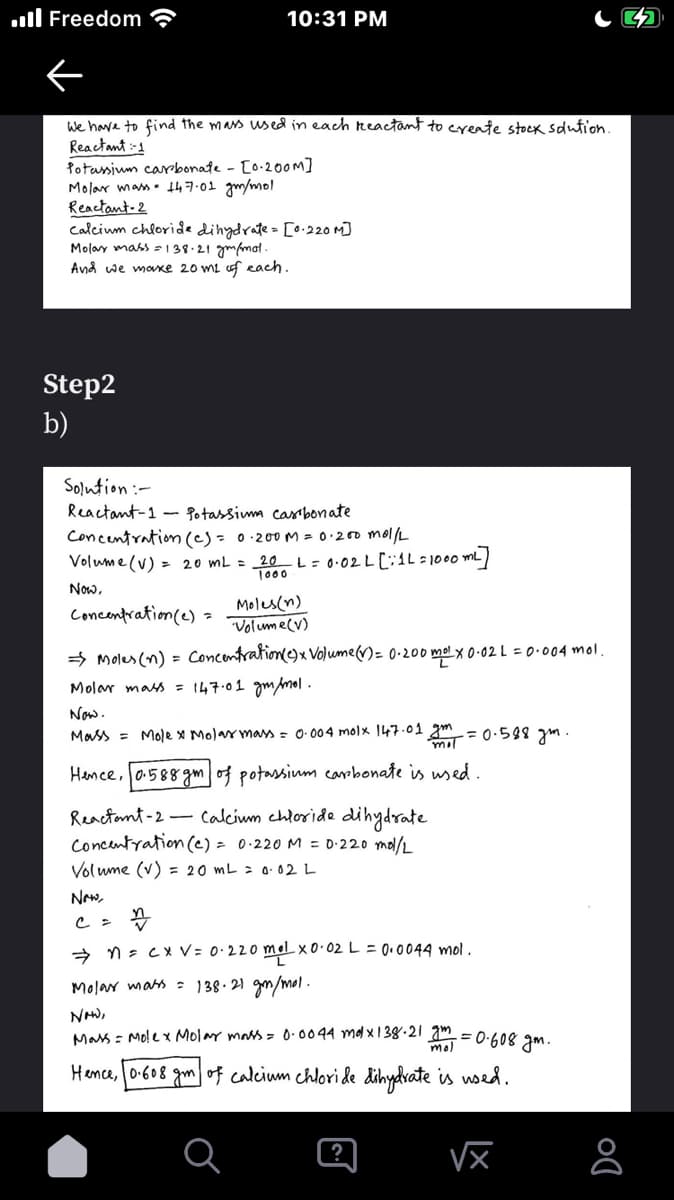 Freedom
10:31 PM
We have to find the mass used in each reactant to create stock solution.
Reactant:-1
Potassium carbonate - [0.200M]
Molar mass 147.01 gm/mol
Reactant-2
calcium chloride dihydrate= [0.220 M]
Molay mass = 138.21 gm/mol.
And we make 20 m² of each.
Step2
b)
Solution :-
Reactant-1 Potassiuma casi bonate
Concentration (c) = 0·200 M = 0·200 mol/L
Volume (V) = 20 mL = 20 L = 0·02 L [1L = 1000 m²]
1000
Now,
Moles(n)
Concentration (e) =
Volume (V)
Moles (n) = Concentration (C) x Volume (V) = 0-200 mol x 0·02 L = 0·004 mol.
Molar mass = 147.01 gm/mol.
Now.
Mass = Molex Molar mass = 0.004 molx 147.01 gm = 0.588 gm.
Hence, 0.588 gm of potassium carbonate is used.
Reactant-2- Calcium chloride dihydrate
Concentration (e) = 0·220 M = 0·220 mol/L
Volume (v) = 20 mL = 0.02 L
Now,
c = n
n = cx V = 0·220 mol x0·02 L = 0.0044 mol.
Molar mass = 138.21 g/mol.
NOW,
mol
Mass = Molex Molar mass = 0.0044 mdx138.21 m² = 0.608 gm.
Hence, 0.608 gm of calcium chloride dihydrate is used.
√x
Do
8