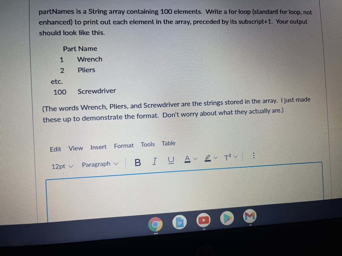 partNames is a String array containing 100 elements. Write a for loop (standard for loop, not
enhanced) to print out each element in the array, preceded by its subscript+1. Your output
should look like this.
Part Name
Wrench
Pliers
etc.
100
Screwdriver
(The words Wrench, Pliers, and Screwdriver are the strings stored in the array. I just made
these up to demonstrate the format. Don't worry about what they actually are.)
Edit View
Insert
Format
Tools
Table
12pt v
Paragraph v
BIU
