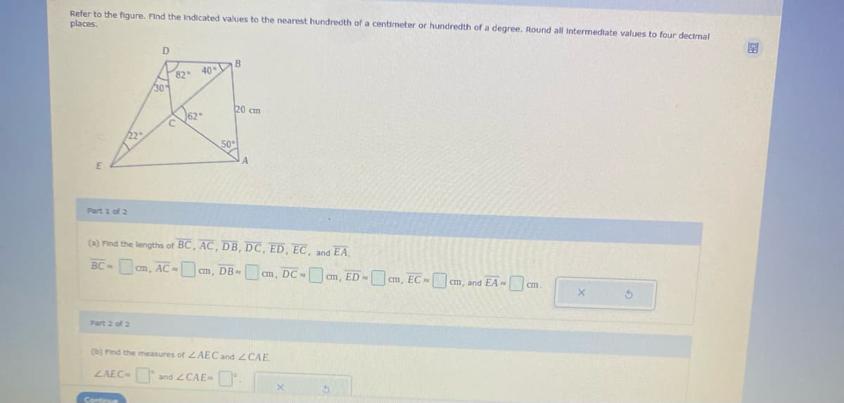 Refer to the figure. Find the Indicated values to the nearest hundredth of a centimeter or hundredth of a degree. Round all Intermediate values to four decimal
places.
E
Part 1 of 2
D
Part 2 of 2
30%
82
62
40
B
20 cm
A
(a) Find the lengths of BC, AC, DB, DC, ED, EC, and EA.
BC-
m, AC cm, DB
cm, DCcm, EDcm, ECcm, and EA cm.
(b) Find the measures of ZAEC and CAE.
LAEC- and <CAE.
X
X
99