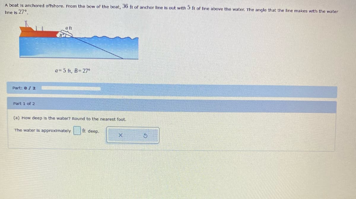 A boat is anchored offshore. From the bow of the boat, 36 ft of anchor line is out with 5 ft of line above the water. The angle that the line makes with the water
line is 27°
Part: 0 / 2
Part 1 of 2
a= 5 ft, B= 27°
(a) How deep is the water? Round to the nearest foot.
The water is approximately
ft deep.
X
5