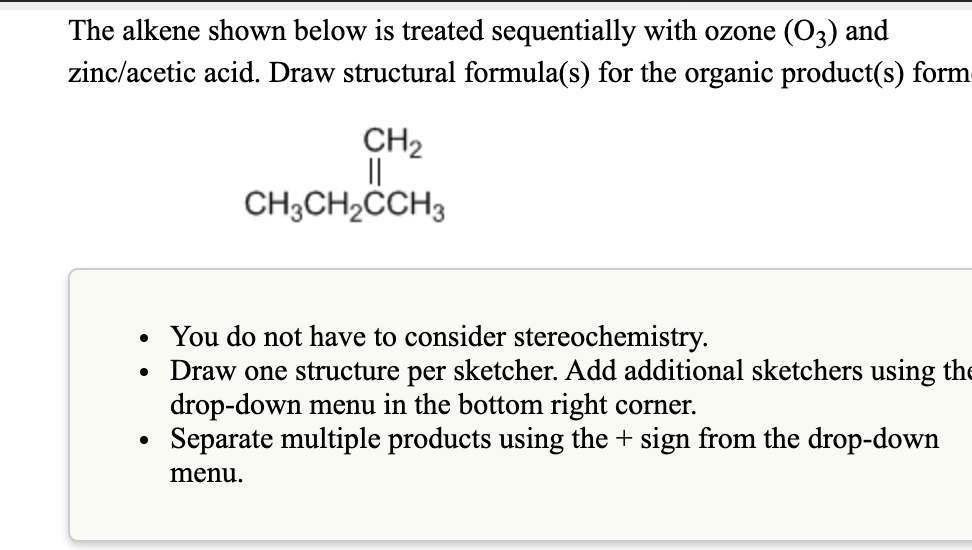 The alkene shown below is treated sequentially with ozone (O3) and
zinc/acetic acid. Draw structural formula(s) for the organic product(s) form
CH2
CH3CH2CCH3
• You do not have to consider stereochemistry.
• Draw one structure per sketcher. Add additional sketchers using the
drop-down menu in the bottom right corner.
Separate multiple products using the + sign from the drop-down
menu.
