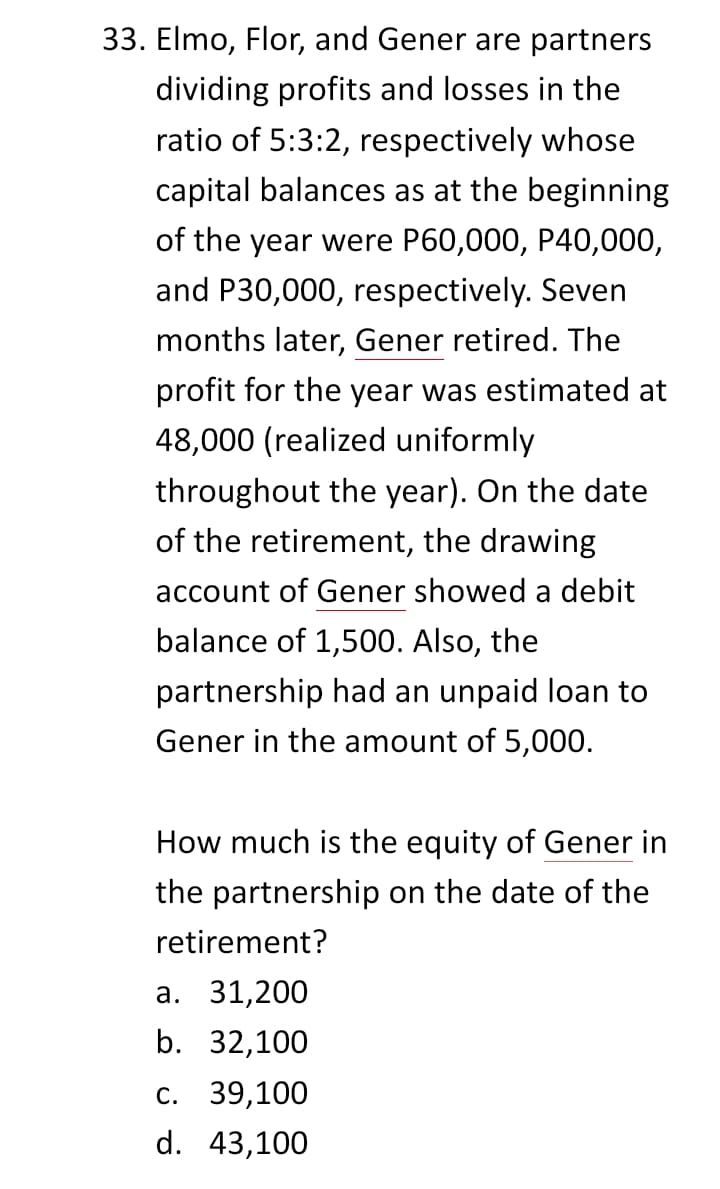 33. Elmo, Flor, and Gener are partners
dividing profits and losses in the
ratio of 5:3:2, respectively whose
capital balances as at the beginning
of the year were P60,000, P40,000,
and P30,000, respectively. Seven
months later, Gener retired. The
profit for the year was estimated at
48,000 (realized uniformly
throughout the year). On the date
of the retirement, the drawing
account of Gener showed a debit
balance of 1,500. Also, the
partnership had an unpaid loan to
Gener in the amount of 5,000.
How much is the equity of Gener in
the partnership on the date of the
retirement?
а. 31,200
b. 32,100
с. 39,100
d. 43,100
