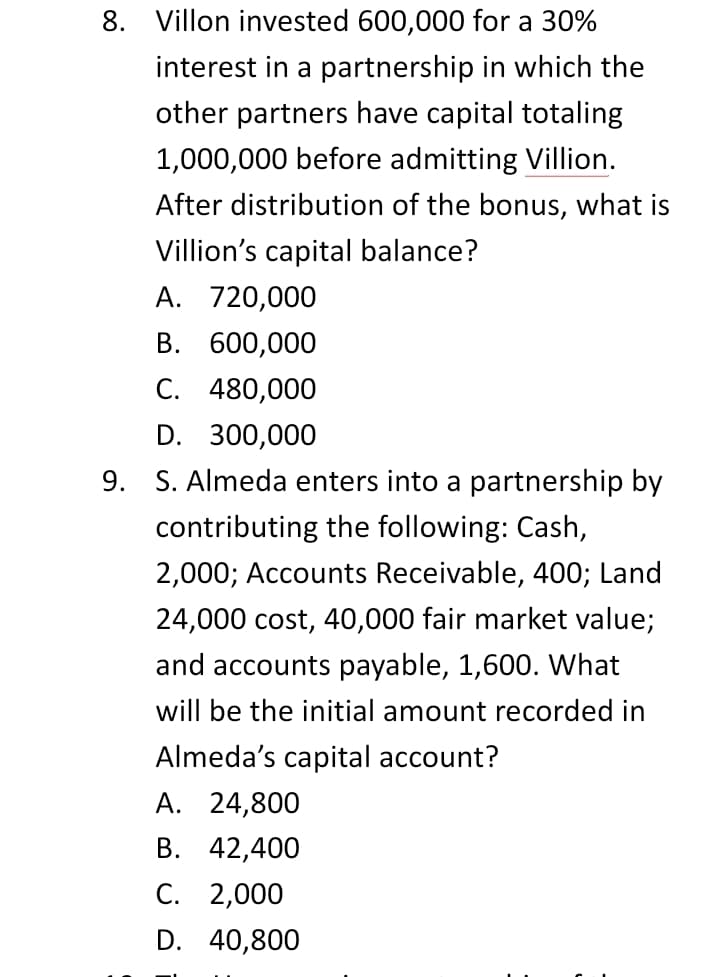 8. Villon invested 600,000 for a 30%
interest in a partnership in which the
other partners have capital totaling
1,000,000 before admitting Villion.
After distribution of the bonus, what is
Villion's capital balance?
A. 720,000
В. 600,000
C. 480,000
D. 300,000
9. S. Almeda enters into a partnership by
contributing the following: Cash,
2,000; Accounts Receivable, 400; Land
24,000 cost, 40,000 fair market value;
and accounts payable, 1,600. What
will be the initial amount recorded in
Almeda's capital account?
A. 24,800
В. 42,400
С. 2,000
D. 40,800
