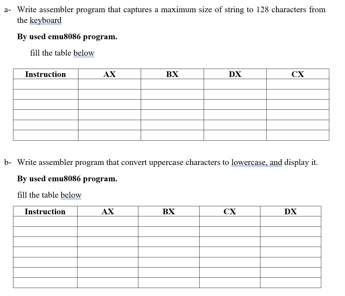 a- Write assembler program that captures a maximum size of string to 128 characters from
the keyboard
By used emu8086 program.
fill the table below
Instruction
AX
Instruction
BX
AX
b- Write assembler program that convert uppercase characters to lowercase, and display it.
By used emu8086 program.
fill the table below
DX
BX
CX
CX
DX