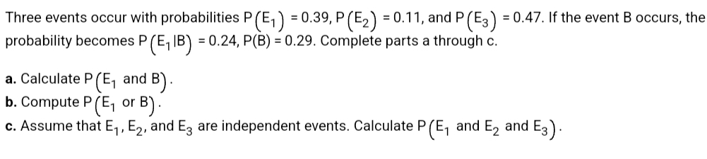 Three events occur with probabilities P (E₁) = 0.39, P (E₂) = 0.11, and P (E3) = 0.47. If the event B occurs, the
probability becomes P (E₁ IB) = 0.24, P(B) = 0.29. Complete parts a through c.
a. Calculate P (E₁ and B).
b. Compute P (E₁ or B).
c. Assume that E₁, E₂, and E3 are independent events. Calculate P (E₁ and E₂ and 3).
