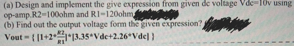 (a) Design and implement the give expression from given de voltage Vdc-10v using
op-amp.R2=100ohm and R1-120ohm
(b) Find out the output voltage form the given expression?
Vout = { [1+2*1*13.35*Vde+2.26*Vdc] }
R1