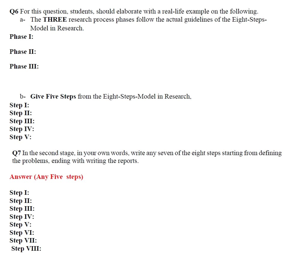 Q6 For this question, students, should elaborate with a real-life example on the following.
a- The THREE research process phases follow the actual guidelines of the Eight-Steps-
Model in Research.
Phase I:
Phase II:
Phase III:
b- Give Five Steps from the Eight-Steps-Model in Research,
Step I:
Step II:
Step III:
Step IV:
Step V:
Q7 In the second stage, in your own words, write any seven of the eight steps starting from defining
the problems, ending with writing the reports.
Answer (Any Five steps)
Step I:
Step II:
Step III:
Step IV:
Step V:
Step VI:
Step VII:
Step VIII: