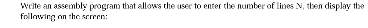 Write an assembly program that allows the user to enter the number of lines N, then display the
following on the screen: