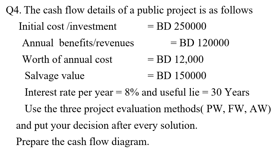 Q4. The cash flow details of a public project is as follows
Initial cost /investment
BD 250000
Annual benefits/revenues
= BD 120000
Worth of annual cost
BD 12,000
Salvage value
= BD 150000
Interest rate per year = 8% and useful lie = 30 Years
Use the three project evaluation methods( PW, FW, AW)
and put your decision after every solution.
Prepare the cash flow diagram.
