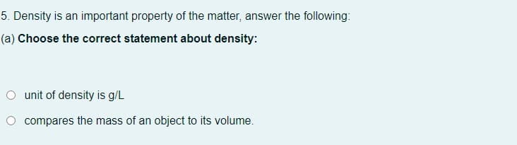 5. Density is an important property of the matter, answer the following:
(a) Choose the correct statement about density:
O unit of density is g/L
O compares the mass of an object to its volume.
