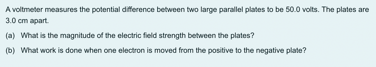 A voltmeter measures the potential difference between two large parallel plates to be 50.0 volts. The plates are
3.0 cm apart.
(a) What is the magnitude of the electric field strength between the plates?
(b) What work is done when one electron is moved from the positive to the negative plate?
