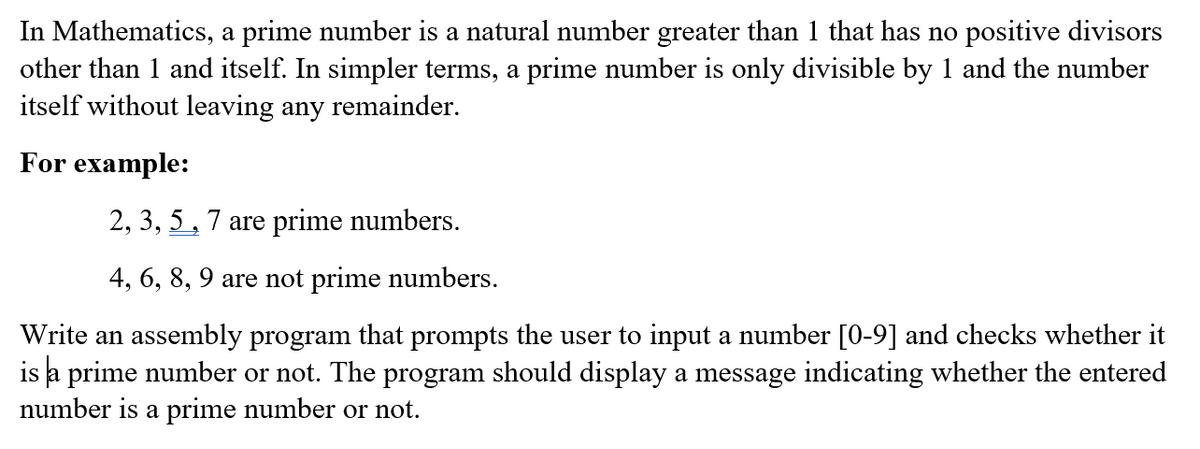 In Mathematics, a prime number is a natural number greater than 1 that has no positive divisors
other than 1 and itself. In simpler terms, a prime number is only divisible by 1 and the number
itself without leaving any remainder.
For example:
2, 3, 5, 7 are prime numbers.
4, 6, 8, 9 are not prime numbers.
Write an assembly program that prompts the user to input a number [0-9] and checks whether it
is a prime number or not. The program should display a message indicating whether the entered
number is a prime number or not.