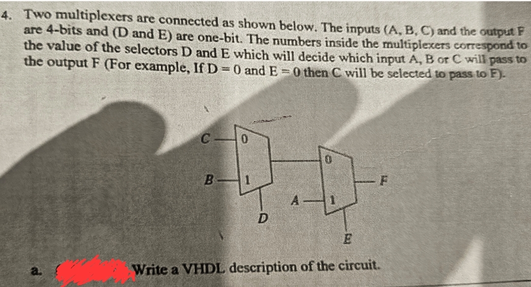 4. Two multiplexers are connected as shown below. The inputs (A, B, C) and the output F
are 4-bits and (D and E) are one-bit. The numbers inside the multiplexers correspond to
the value of the selectors D and E which will decide which input A, B or C will pass to
the output F (For example, If D = 0 and E = 0 then C will be selected to pass to F).
C
0
0
B
1
A
D
E
Write a VHDL description of the circuit.