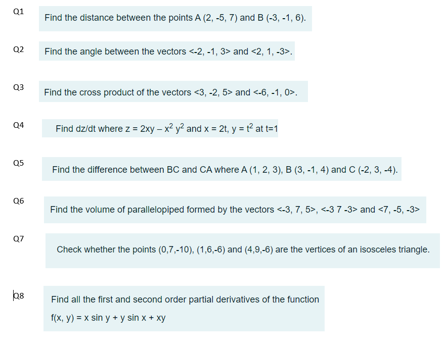 Q1
Q2
Q3
Q4
Q5
Q6
Q7
Q8
Find the distance between the points A (2, -5, 7) and B (-3, -1, 6).
Find the angle between the vectors <-2, -1, 3> and <2, 1, -3>.
Find the cross product of the vectors <3, -2, 5> and <-6, -1, 0>.
Find dz/dt where z = 2xy - x² y²2 and x = 2t, y = t² at t=1
Find the difference between BC and CA where A (1, 2, 3), B (3, -1, 4) and C (-2, 3, -4).
Find the volume of parallelopiped formed by the vectors <-3, 7, 5>, <-3 7 -3> and <7, -5, -3>
Check whether the points (0,7,-10), (1,6,-6) and (4,9,-6) are the vertices of an isosceles triangle.
Find all the first and second order partial derivatives of the function
f(x, y) = x sin y + y sin x + xy