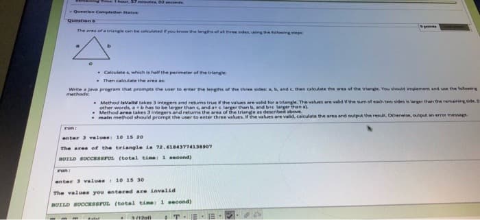 Time: T hour, 57 minutes, 02seconds
Question Completton Statu
Questione
points
The area of a triangle can be caleulated if you know the lengths of at three sides, uning the fullowing steps
b.
- Calculate s, which is half the perimeter of the triangle:
- Then calculate the area as
Write a java program that prompts the user to enter the lengths of the three sides: a, b, and c. then calculate the area of the triange. You should implement and uve the following
methods
- Method isValld takes 3 integers and returns true the values are valid for a triangle. The values are valid the sm of each two sides is larger than the remairing side.
other words, ab has to be larger than e, and ae larger than b, and be larger than a)
Method area takes 3 integers and returns the area of the triangle as described above.
main method should prompt the user to enter three values. If the values are valid, calculate the area and output the resut. Otherwise, output an error mesage
run
anter 3 valuee: 10 15 20
The ares of the triangle ia 72.61843774138907
BUILD BUCCESSFUL (tetal time: 1 second)
run:
enter 3 valuee 10 15 30
The values you entered are Lnvalid
BUILD SUCCESSFUL (total time: 1 second)
T
