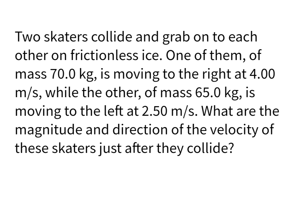 Two skaters collide and grab on to each
other on frictionless ice. One of them, of
mass 70.0 kg, is moving to the right at 4.00
m/s, while the other, of mass 65.0 kg, is
moving to the left at 2.50 m/s. What are the
magnitude and direction of the velocity of
these skaters just after they collide?
