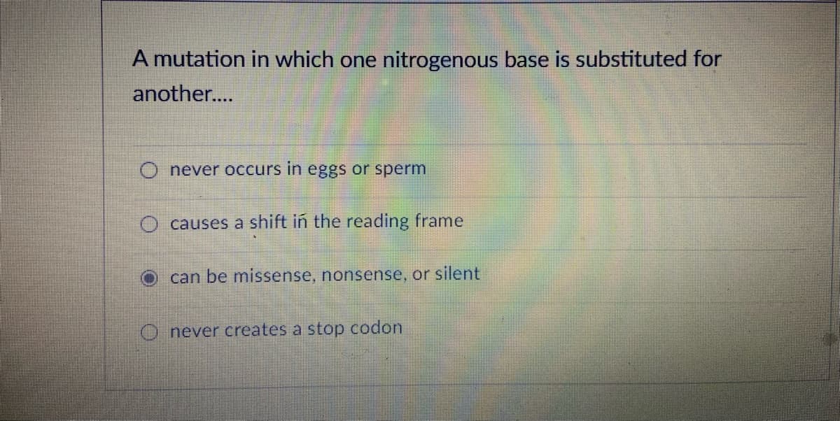 A mutation in which one nitrogenous base is substituted for
another..
O never occurs in eggs or sperm
causes a shift in the reading frame
can be missense, nonsense, or silent
Onever creates a stop codon
